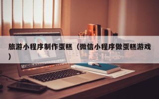 双鸭山旅游小程序制作蛋糕（微信小程序做蛋糕游戏）